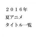 2016年夏アニメ 感想一覧【タイトル別】